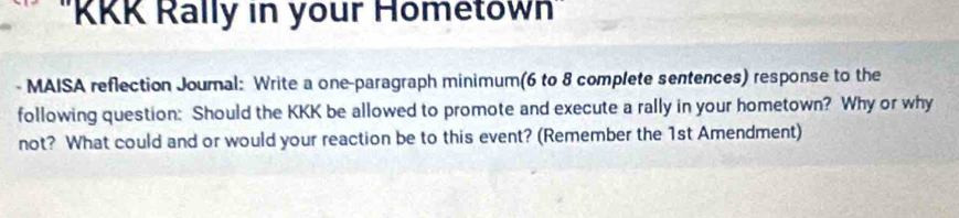 ''KKK Rally in your Hometown'' 
- MAISA reflection Joural: Write a one-paragraph minimum(6 to 8 complete sentences) response to the 
following question: Should the KKK be allowed to promote and execute a rally in your hometown? Why or why 
not? What could and or would your reaction be to this event? (Remember the 1st Amendment)