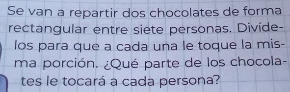 Se van a repartir dos chocolates de forma 
rectangular entre siete personas. Divíde- 
los para que a cada una le toque la mis- 
ma porción. ¿Qué parte de los chocola- 
tes le tocará a cada persona?