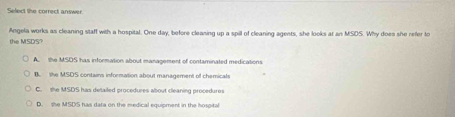 Select the correct answer.
Angela works as cleaning staff with a hospital. One day, before cleaning up a spill of cleaning agents, she looks at an MSDS. Why does she refer to
the MSDS?
A. the MSDS has information about management of contaminated medications
B. the MSDS contains information about management of chemicals
C. the MSDS has detailed procedures about cleaning procedures
D. the MSDS has data on the medical equipment in the hospital