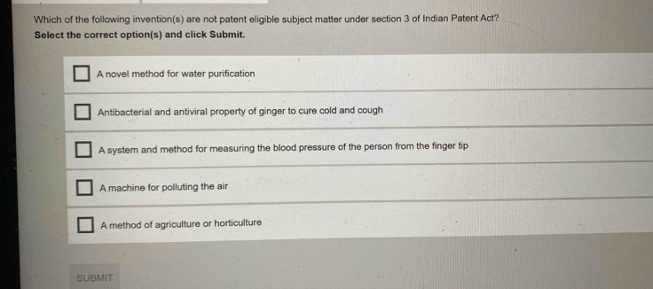 Which of the following invention(s) are not patent eligible subject matter under section 3 of Indian Patent Act?
Select the correct option(s) and click Submit.
A novel method for water purification
Antibacterial and antiviral property of ginger to cure cold and cough
A system and method for measuring the blood pressure of the person from the finger tip
A machine for polluting the air
A method of agriculture or horticulture
SUBMIT