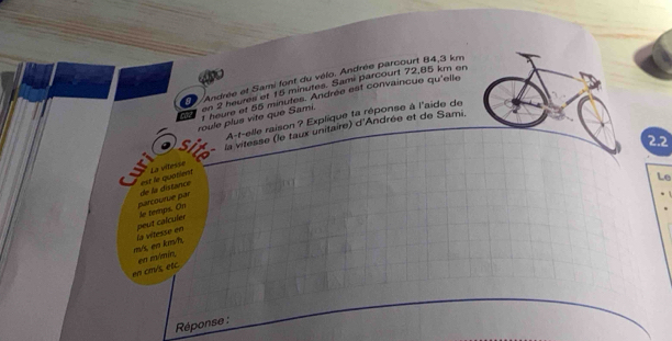 Andrée et Sami font du vélo. Andrée parcourt 84,3 km
o en 2 heures et 15 minutes. Sami parcourt 72,85 km en 
roule plus vite que Sami. t heure et 55 minutes. Andrée est convaincue qu'elle 
A-t-elle raison ? Explique ta réponse à l'aide de 
Sit la vitesse (le taux unitaire) d'Andrée et de Sami. 
2.2 
La vitesse 
parcourue par de la distance est e quatient 
Le
m/s, en km/h, la vítesse en peut calculer le temps. On 
en cm/s, etc. en m/mín, 
Réponse :