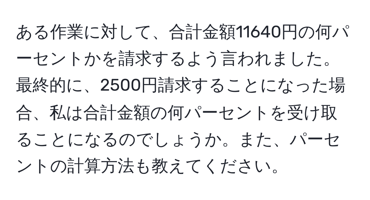 ある作業に対して、合計金額11640円の何パーセントかを請求するよう言われました。最終的に、2500円請求することになった場合、私は合計金額の何パーセントを受け取ることになるのでしょうか。また、パーセントの計算方法も教えてください。