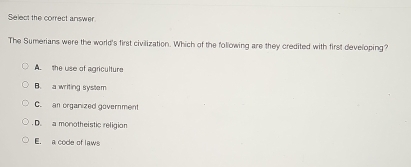 Select the correct answer
The Sumerians were the world's first civilization. Which of the following are they credited with first developing?
A the use of agriculture
B. a writing system
C.an organized government
. D. a monotheistic religion
E. a code of laws