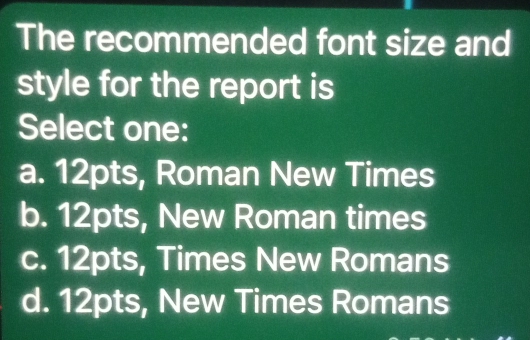 The recommended font size and
style for the report is
Select one:
a. 12pts, Roman New Times
b. 12pts, New Roman times
c. 12pts, Times New Romans
d. 12pts, New Times Romans