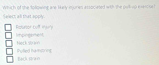 Which of the following are likely injuries associated with the pull-up exercise?
Select all that apply.
Rotator cuff injury
Impingement
Neck strain
Pulled hamstring
Back strain