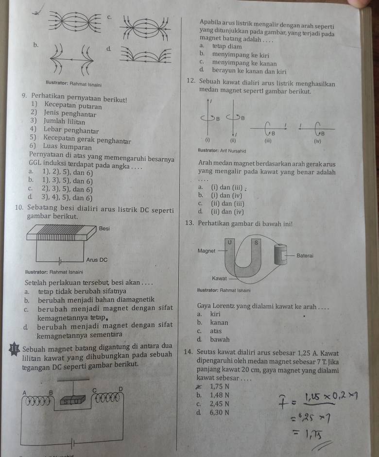 .Apabila arus listrik mengalir dengan arah seperti
yang ditunjukkan pada gambar, yang terjadi pada
magnet batang adalah . . . .
b.
d
a. tetap diam
b. menyimpang ke kiri
c. menyimpang ke kanan
d. berayun ke kanan dan kiri
12. Sebuah kawat dialiri arus listrik menghasilkan
Ilustrator: Rahmat Isnaini medan magnet sepert! gambar berikut.
9. Perhatikan pernyataan berikut! 
1) Kecepatan putaran
2) Jenis penghantar
3) Jumlah lilitan
4) Lebar penghantar
5) Kecepatan gerak penghantar 
6) Luas kumparan 
Pernyataan di atas yang memengaruhi besarnya Arah medan magnet berdasarkan arah gerak arus
GGL induksi terdapat pada angka . . . .
a. 1), 2), 5), dan 6) yang mengalir pada kawat yang benar adalah
b. 1), 3), 5), dan 6)
a. (i) dan (iii) ,
c. 2), 3), 5), dan 6) b. (i) dan (iv)
d. 3), 4), 5), dan 6)
c. (ii) dan (iii)
10. Sebatang besi dialiri arus listrik DC seperti d. (ii) dan (iv)
gambar berikut. 13. Perhatikan gambar di bawah ini!
Ilustrator: Rahmat Isnaini
Setelah perlakuan tersebut, besi akan . . . .
a. tetap tidak berubah sifatnya
b. berubah menjadi bahan diamagnetik
c. berubah menjadi magnet dengan sifat Gaya Lorentz yang dialami kawat ke arah . . . .
kemagnetannya tetap. a. kiri
d berubah menjadi magnet dengan sifat b. kanan
c. atas
kemagnetannya sementara d. bawah
Sebuah magnet batang digantung di antara dua
lilitan kawat yang dihubungkan pada sebuah 14. Seutas kawat dialiri arus sebesar 1,25 A. Kawat
dipengaruhi oleh medan magnet sebesar 7 T. Jika
tegangan DC seperti gambar berikut. panjang kawat 20 cm, gaya magnet yang dialami
kawat sebesar . . . .
a 1,75 N
b. 1,48 N
c. 2,45 N
d. 6,30 N