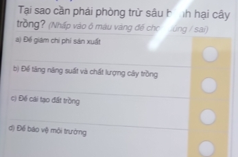 Tại sao cần phải phòng trừ sâu hình hại cây 
trồng? (Nhấp vào ô màu vàng đế chc ùng / sai) 
a) Đế giám chi phí sản xuất 
_ 
b) Đế tăng năng suất và chất lượng cây trồng 
_ 
c) Đế cái tạo đất trồng 
_ 
d) Đế báo vệ môi trưởng