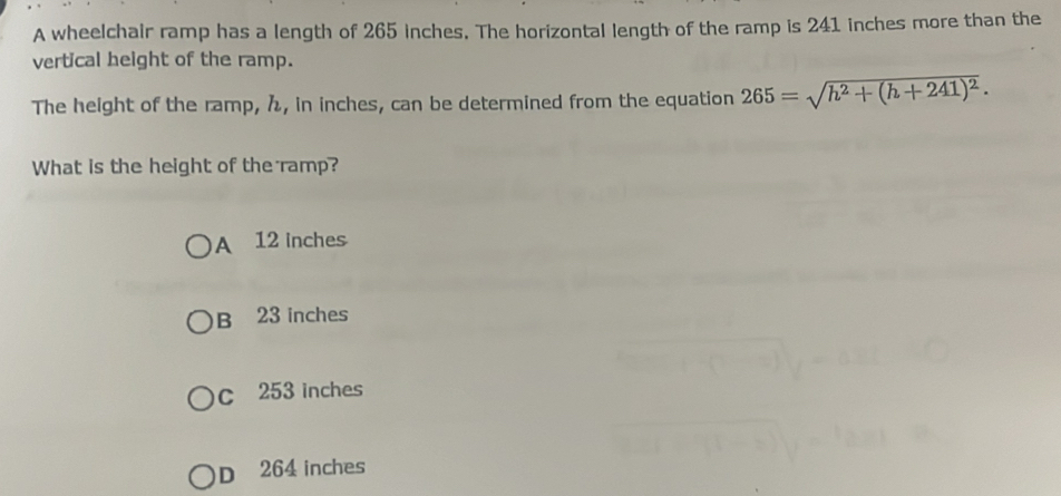 A wheelchair ramp has a length of 265 inches. The horizontal length of the ramp is 241 inches more than the
vertical height of the ramp.
The height of the ramp, h, in inches, can be determined from the equation 265=sqrt(h^2+(h+241)^2). 
What is the height of the ramp?
A 12 inches
B 23 inches
C 253 inches
D 264 inches