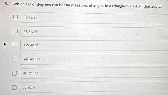 Which set of degrees can be the measures of angles in a triangle? Select all that apply.
16, 87, 87
32, 84, 64
115, 40, 25
143, 66, 161
90, 27, 100
30, 60, 90