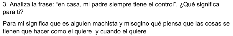 Analiza la frase: “en casa, mi padre siempre tiene el control”. ¿Qué significa 
para ti? 
Para mi significa que es alguien machista y misogino qué piensa que las cosas se 
tienen que hacer como el quiere y cuando el quiere