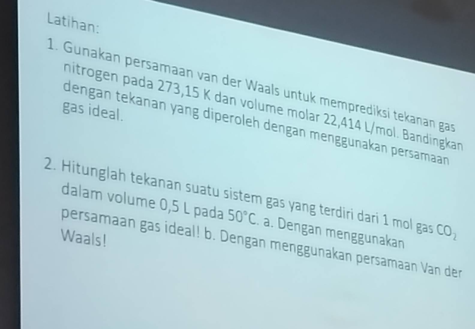 Latihan: 
1. Gunakan persamaan van der Waals untuk memprediksi tekanan gas 
hitrogen pada 273, 15 K dan volume molar 22,414 L/mol. Bandingka 
gas ideal. 
dengan tekanan yang diperoleh dengan menggunakan persamaan 
2. Hitunglah tekanan suatu sistem gas yang terdiri dari 1 mol gas CO_2
dalam volume 0,5 L pada 50°C. a. Dengan menggunakan 
Waals! 
persamaan gas ideal! b. Dengan menggunakan persamaan Van der