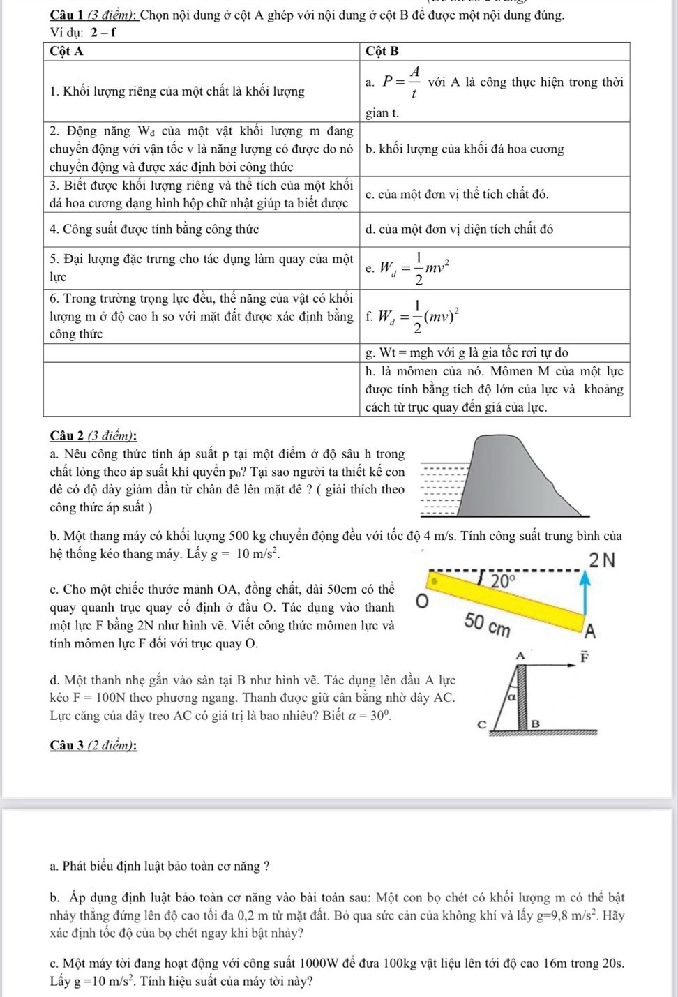 Chọn nội dung ở cột A ghép với nội dung ở cột B để được một nội dung đúng.
Câu 2 (3 đi
a. Nêu công thức tính áp suất p tại một điểm ở độ sâu h trong
chất lỏng theo áp suất khí quyền p₀? Tại sao người ta thiết kế con
đê có độ dày giảm dần từ chân đê lên mặt đê ? ( giải thích theo
công thức áp suất )
b. Một thang máy có khối lượng 500 kg chuyển động đều với tốc độ 4 m/s. Tính công suất trung bình của
hệ thống kéo thang máy. Lấy g=10m/s^2. 2 N
c. Cho một chiếc thước mảnh OA, đồng chất, dài 50cm có thể
20°
quay quanh trục quay cố định ở đầu O. Tác dụng vào thanh
một lực F bằng 2N như hình vẽ. Viết công thức mômen lực và 50 cm A
tính mômen lực F đối với trục quay O.
A F
d. Một thanh nhẹ gắn vào sàn tại B như hình vẽ. Tác dụng lên đầu A lực
kéo F=100N theo phương ngang. Thanh được giữ cân bằng nhờ dây AC. a
Lực căng của dây treo AC có giá trị là bao nhiêu? Biết alpha =30°.
c B
Câu 3 (2 điểm):
a. Phát biểu định luật bảo toàn cơ năng ?
b. Áp dụng định luật bảo toàn cơ năng vào bài toán sau: Một con bọ chét có khối lượng m có thể bật
nhảy thẳng đứng lên độ cao tối đa 0,2 m từ mặt đất. Bỏ qua sức cản của không khí và lấy g=9,8m/s^2 * Hãy
xác định tốc độ của bọ chét ngay khi bật nhảy?
c. Một máy tời đang hoạt động với công suất 1000W để đưa 100kg vật liệu lên tới độ cao 16m trong 20s.
Lấy g=10m/s^2. Tính hiệu suất của máy tời này?