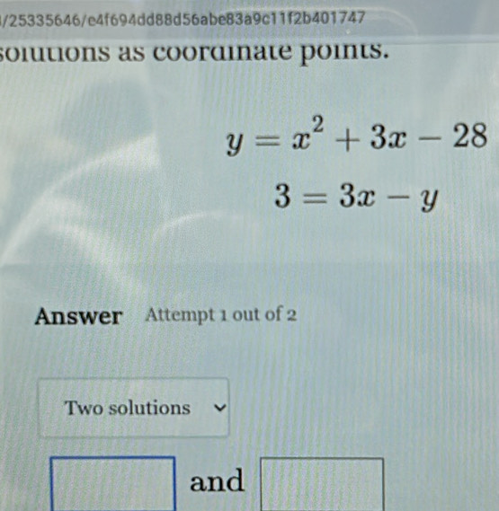 25335646/e4f694dd88d56abe83a9c11f2b401747 
solutions as coordinate points.
y=x^2+3x-28
3=3x-y
Answer Attempt 1 out of 2 
Two solutions 
and | 1 frac 