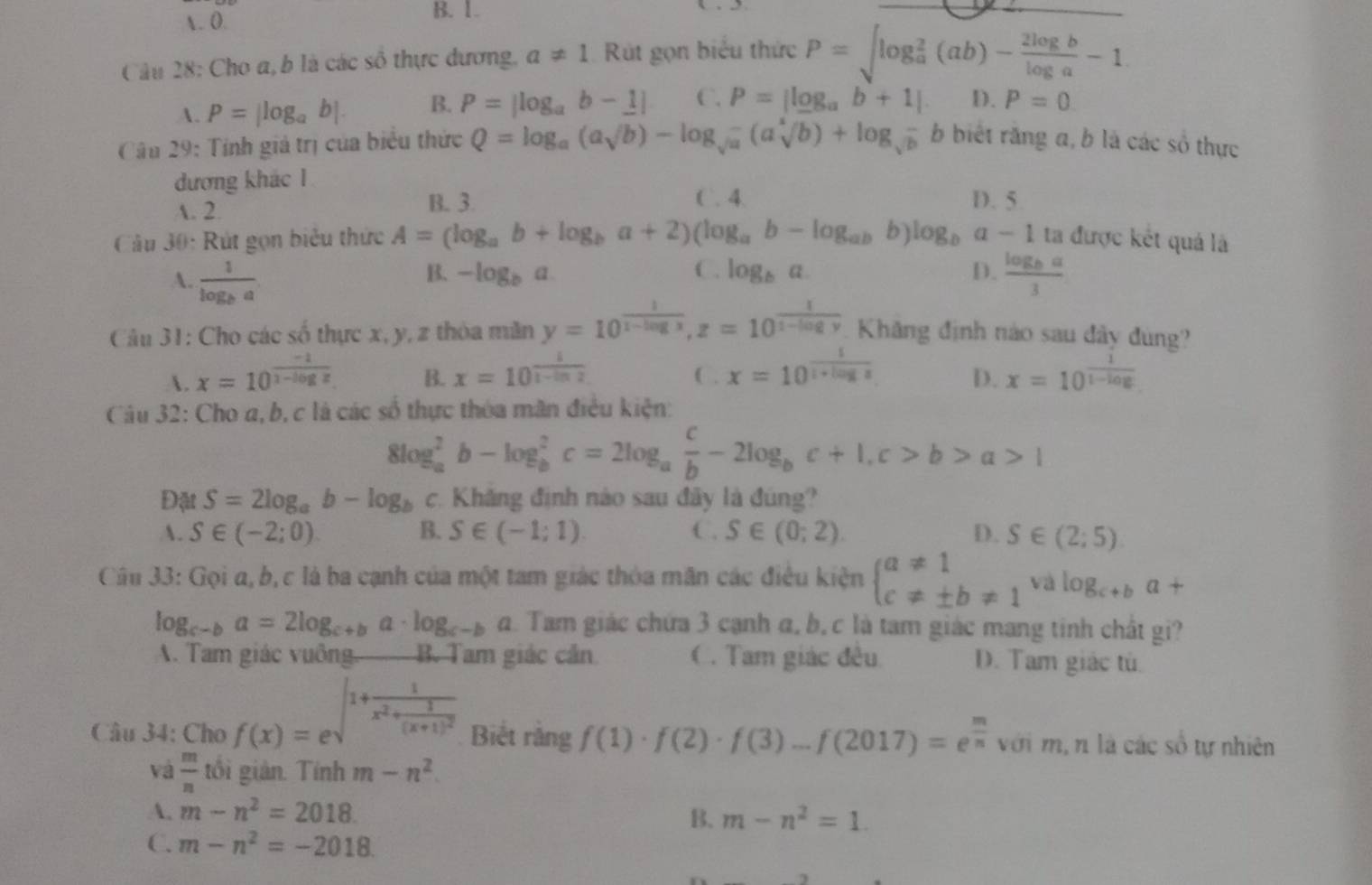 . 0.
B. 1.
_
Câu 28: Cho a, b là các số thực dương, a!= 1 Rút gọn biểu thức P=sqrt (log _a)^2(ab)- 2log b/log a -1
A. P=|log _ab|. B. P=|log _ab-1| C. P=|log _ab+1| D. P=0
Câu 29: Tính giá trị của biểu thức Q=log _a(asqrt(b))-log _sqrt(a)-(asqrt[4](b))+log _sqrt(b) b biết răng a, b là các số thực
đương khác 1
A. 2.
B. 3 C. 4. D. 5
Câu 30: Rút gọn biểu thức A=(log _ab+log _ba+2)(log _ab-log _ab b) log _ba-1 ta được kết quả là
B. -log _ba C. log _ba D.
A. frac 1log _ba frac log _ba3
Câu 31: Cho các số thực x, y, z thòa măn y=10^(frac 1)1-log x,z=10^(frac 1)1-log y Khăng định nào sau đây đùng?
. x=10^(frac -1)1-log x x=10^(frac 1)1-ln 2 C . x=10^(frac 1)1+log x D. x=10^(frac 1)1-log 
B.
Câu 32: Cho a, b, c là các số thực thóa mãn điều kiện:
8log _a^(2b-log _b^2c=2log _a) c/b -2log _bc+1,c>b>a>1
Đặt S=2log _ab-log _b c. Khăng định nào sau đây là đúng?
A. S∈ (-2;0) B. S∈ (-1;1). C. S∈ (0;2). D. S∈ (2;5)
Câu 33: Gọi a, b, c là ba cạnh của một tam giác thỏa mãn các điều kiện beginarrayl a!= 1 c!= ± b!= 1endarray. và log _c+ba+
log _c-ba=2log _c+ba· log _c-ba a. Tam giác chứa 3 cạnh α, b, c là tam giác mang tinh chất gi?. Tam giác vuông B. Tam giác cản C. Tam giác đều D. Tam giác tú.
Câu 34: Cho f(x)=e^(∈t 1+frac 1)x^2+frac 1(x+1)^2 Biết rằng f(1)· f(2)· f(3)-f(2017)=e^(frac m)n với m, n là các số tự nhiên
và  m/n  tổi giản. Tính m-n^2.
A. m-n^2=2018. B. m-n^2=1.
C. m-n^2=-2018.