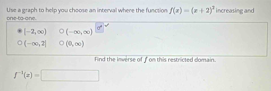 Use a graph to help you choose an interval where the function f(x)=(x+2)^2 increasing and
one-to-one.
0^4
[-2,∈fty ) (-∈fty ,∈fty )
(-∈fty ,2] (0,∈fty )
Find the inverse of fon this restricted domain.
f^(-1)(x)=□