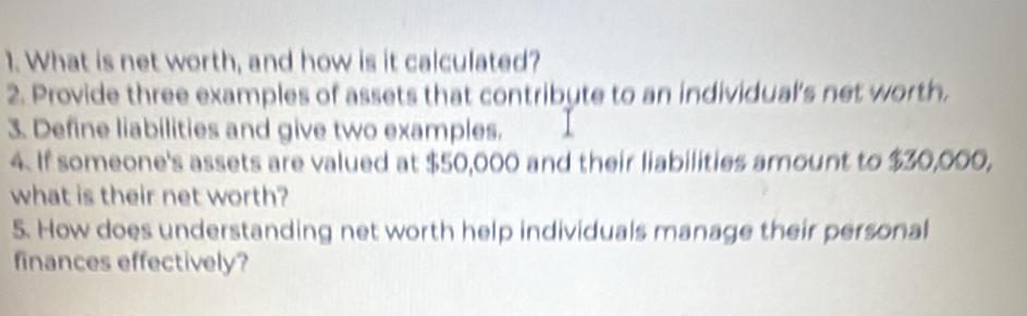 What is net worth, and how is it calculated? 
2. Provide three examples of assets that contribute to an individual's net worth. 
3. Define liabilities and give two examples. 
4. If someone's assets are valued at $50,000 and their liabilities amount to $30,000, 
what is their net worth? 
5. How does understanding net worth help individuals manage their personal 
finances effectively?