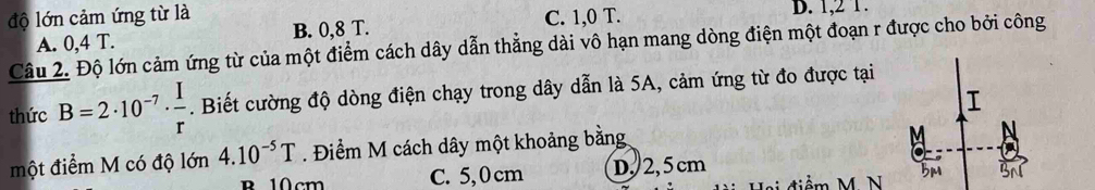 độ lớn cảm ứng từ là C. 1, 0 T. D. 1, 2 1.
A. 0, 4 T. B. 0, 8 T.
Câu 2. Độ lớn cảm ứng từ của một điểm cách dây dẫn thẳng dài vô hạn mang dòng điện một đoạn r được cho bởi công
thức B=2· 10^(-7)·  I/r . Biết cường độ dòng điện chạy trong dây dẫn là 5A, cảm ứng từ đo được tại
một điểm M có độ lớn 4.10^(-5)T. Điểm M cách dây một khoảng bằng
B 10cm C. 5,0cm D. 2,5 cm ểm M N