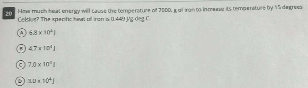 How much heat energy will cause the temperature of 7000. g of iron to increase its temperature by 15 degrees
Celsius? The specific heat of iron is 0.449 J/g-deg C.
A 6.8* 10^4J
B 4.7* 10^4J
C 7.0* 10^4J
D 3.0* 10^4J