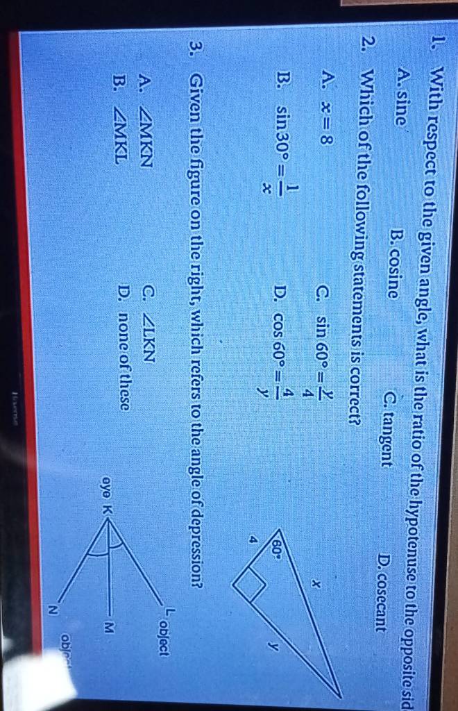 With respect to the given angle, what is the ratio of the hypotenuse to the opposite sid
A. sine B. cosine C. tangent D. cosecant
2. Which of the following statements is correct?
A. x=8 C. sin 60°= y/4 
B. sin 30°= 1/x  cos 60°= 4/y 
D.
3. Given the figure on the right, which refers to the angle of depression?
A. ∠ MKN C. ∠ LKN
B. ∠ MKL D. none of these