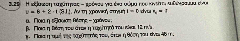 3.29 Η εξίσρωνσηα ταχοίτητας τ χρόνου για ένα σώόμα που κινείται ευθύγρραμμα είναι
u=8+2· t(S.l.). Αν τη χρονική σπιγμή t=0 είναι x_0=0
α. Ποιααη εξίσωνσηα θέσης τ χρόνου; 
β. Ποια η θέση του όταν η ταχίτητά του είναι 12 m/s; 
γ. Ποια η τιμή της ταχίτηπτάς τουη όταναηηθέση του είναι 48 m;