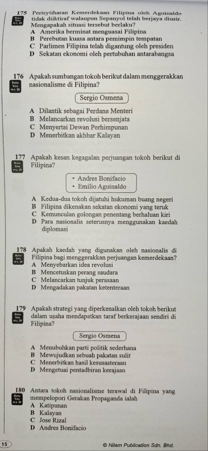 175 Perisytiharan Kemerdekaan Filipina oleh Aguinaldo
tidak diiktiraf walaupun Sepanyol telah berjaya diusir.
Mengapakah situasi tersebut berlaku?
A Amerika berminat menguasai Filipina
B Perebutan kuasa antara pëmimpin tempatan
C Parlimen Filipina telah digantung oleh presiden
D Sekatan ekonomi oleh pertubuhan antarabangsa
176 Apakah sumbangan tokoh berikut dalam menggerakkan
nasionalisme di Filipina?
Sergio Osmena
A Dilantik sebagai Perdana Menteri
B Melancarkan revolusi bersenjata
C Menyertai Dewan Perhimpunan
D Menerbitkan akhbar Kalayan
177 Apakah kesan kegagalan perjuangan tokoh berikut di
Filipina?
Andres Bonifacio
Emilio Aguinaldo
A Kedua-dua tokoh dijatuhi hukuman buang negeri
B Filipina dikenakan sekatan ekonomi yang teruk
C Kemunculan golongan penentang berhaluan kiri
D Para nasionalis seterusnya menggunakan kaedah
diplomasi
178 Apakah kaedah yang digunakan oleh nasionalis di
Filipina bagi menggerakkan perjuangan kemerdekaan?
A Menyebarkan idea revolusi
B Mencetuskan perang saudara
C Melancarkan tunjuk perasaan
D Mengadakan pakatan ketenteraan
179 Apakah strategi yang diperkenalkan oleh tokoh berikut
dalam uşaha mendapatkan taraf berkerajaan sendiri di
Filipina?
Sergio Osmena
A Menubuhkan parti politik sederhana
B Mewujudkan sebuah pakatan sulit
C Menerbitkan hasil kesusasteraan
D Mengetuai pentadbiran kerajaan
180 Antara tokoh nasionalisme terawal di Filipina yang
mempelopori Gerakan Propaganda ialah
A Katipunan
B Kalayan
C Jose Rizal
D Andres Bonifacio
15 © Nilam Publication Sdn. Bhd.