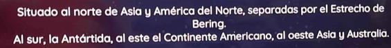 Situado al norte de Asia y América del Norte, separadas por el Estrecho de 
Bering. 
Al sur, la Antártida, al este el Continente Americano, al oeste Asia y Australia.