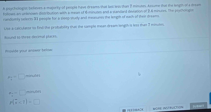 A psychologist believes a majority of people have dreams that last less than 7 minutes. Assume that the length of a dream 
follows an unknown distribution with a mean of 6 minutes and a standard deviation of 2.4 minutes. The psychologist 
randomly selects 31 people for a sleep study and measures the length of each of their dreams. 
Use a calculator to find the probability that the sample mean dream length is less than 7 minutes. 
Round to three decimal places. 
Provide your answer below:
mu _overline x=□ minutes
sigma _xx minutes
P(overline x<7)=□
FEEDBACK MORE INSTRUCTION SUBMIT