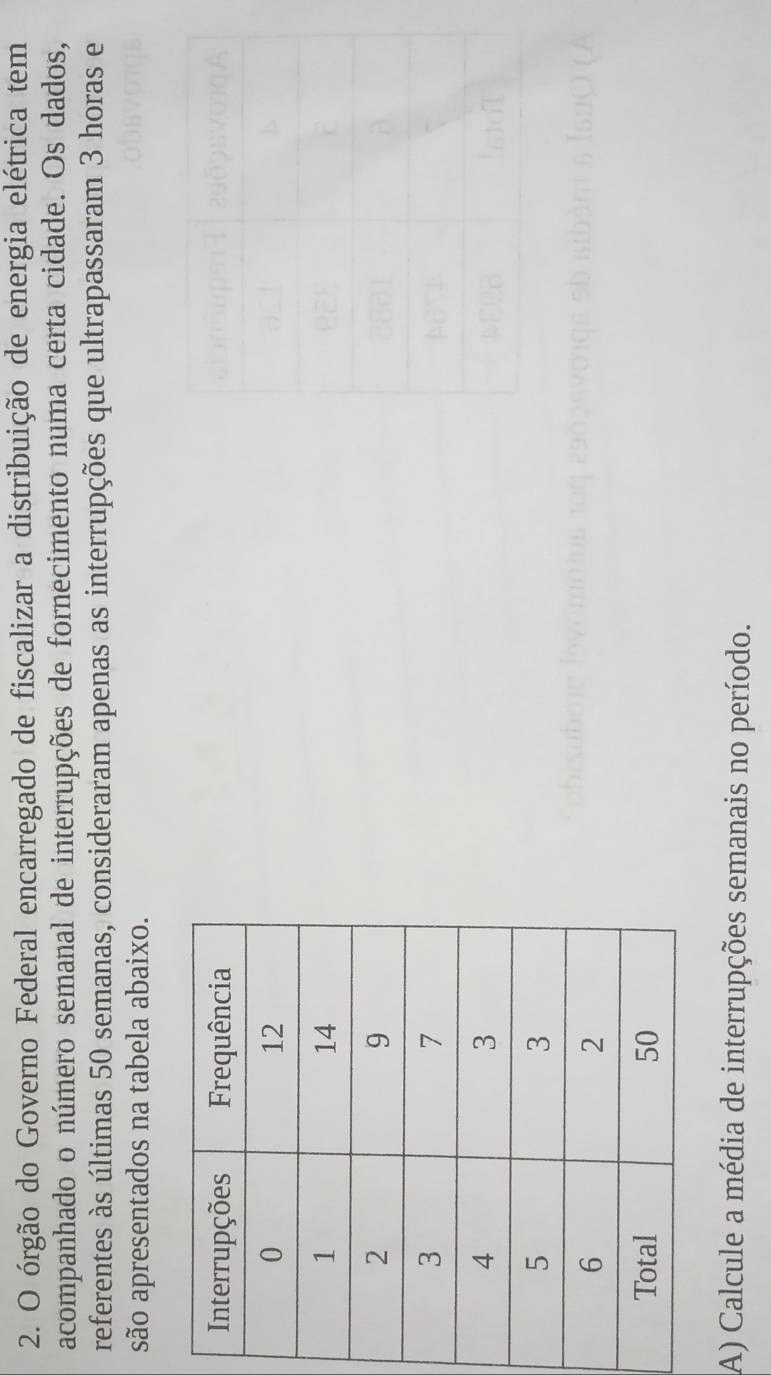 órgão do Governo Federal encarregado de fiscalizar a distribuição de energia elétrica tem 
acompanhado o número semanal de interrupções de fornecimento numa certa cidade. Os dados, 
referentes às últimas 50 semanas, consideraram apenas as interrupções que ultrapassaram 3 horas e 
são apresentados na tabela abaixo. 
A) Calcule a média de interrupções semanais no período.