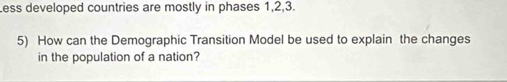 Less developed countries are mostly in phases 1, 2, 3. 
5) How can the Demographic Transition Model be used to explain the changes 
in the population of a nation?