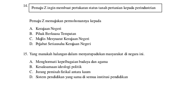 Pemaju Z ingin membuat pertukaran status tanah pertanian kepada perindustrian
Pemaju Z memajukan permohonannya kepada
A. Kerajaan Negeri
B. Pihak Berkuasa Tempatan
C. Majlis Mesyuarat Kerajaan Negeri
D. Pejabat Setiausaha Kerajaan Negeri
15. Yang manakah halangan dalam menyatupadukan masyarakat di negara ini.
A. Menghormati kepelbagaian budaya dan agama
B. Kesaksamaan ideologi politik
C. Jurang pemisah fizikal antara kaum
D. Sistem pendidikan yang sama di semua institusi pendidikan