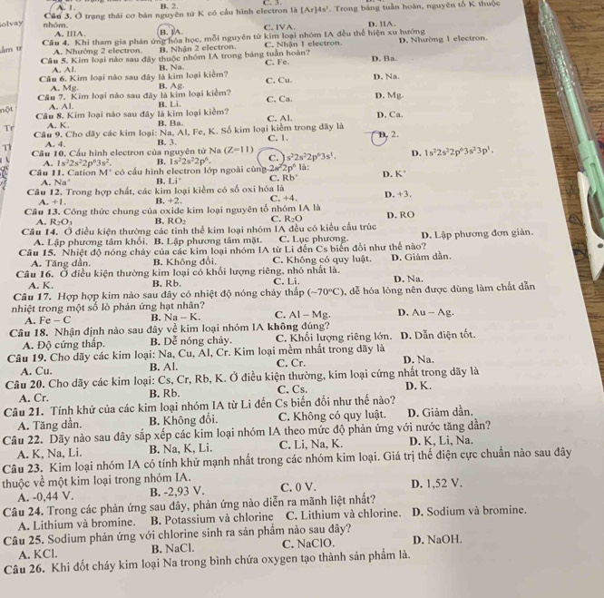 A. 1 B. 2. C. 3
Câu 3. Ở trạng thái cơ bản nguyên tử K có cầu hình electron là [Ar]4s^1
Solvay nhóm. C. IVA.  Trong bảng tuần hoàn, nguyên tổ K thuộc
D. IIA.
A. IIIA. B. ]A
Am tr Câu 4. Khi tham gia phán ứng hóa học, mỗi nguyên tử kim loại nhóm IA đều thể hiện xu hướng D. Nhường 1 electron.
A. Nhường 2 electron B. Nhận 2 electron. C. Nhận 1 electron.
Câu 5. Kim loại nào sau đây thuộc nhóm IA trong bảng tuần hoàn? D. Ba
A. Al.
Cầu 6. Kim loại nào sau đây là kim loại kiểm? B. Na C. Fe.
A. Mg. C, Cu. D. Na
Câu 7. Kim loại nào sau đây là kim loại kiểm? B. Ag C. Ca. D. Mg.
A. Al. B. Li.
nột Câu 8. Kim loại nào sau đây là kim loại kiểm? B. Ba. C. Al. D, Ca.
Tr A. K.
Cầu 9. Cho dãy các kim loại: Na, Al, Fe, K. Số kim loại kiểm trong đãy là
T Cầu 10, Cầu hình electron của nguyên tử Na B. 3. C. 1. D. 2.
A. 4.
(Z=11)
s^22s^22p^63s^1. D. 1s^22s^22p^63s^23p^1.
A. 1s^22s^22p^63s^2. B.
2s^2
Câu 11. Cation * M* có cầu hình electron lớp ngoài cùng 1s^22s^22p^6. C. 2p^6 là:
A. Na^+ B. Li° C. Rb° D. K°
Câu 12. Trong hợp chất, các kim loại kiểm có số oxi hóa là
A. +1 B. +2 , C. +4. D. +3,
Câu 13. Công thức chung của oxide kim loại nguyên tố nhóm IA là D. RO
A. R_2O_3 B. RO_2 C. R_2O
Câu 14. Ở điều kiện thường các tỉnh thể kim loại nhóm IA đều có kiểu cấu trúc
A. Lập phương tâm khối. B. Lập phương tâm mặt. C. Lục phương. D. Lập phương đơn giản.
Câu 15. Nhiệt độ nóng chảy của các kim loại nhóm IA từ Li đến Cs biển đổi như thế nào?
A. Tăng dẫn. B. Không đổi. C. Không có quy luật.
Câu 16. Ở điều kiện thường kim loại có khối lượng riêng, nhỏ nhất là. D. Giảm dần. D. Na.
A. K. B. Rb. C. Li.
Câu 17. Hợp hợp kim nào sau đây có nhiệt độ nóng chảy thấp (-70°C)
nhiệt trong một số lỏ phản ứng hạt nhân? , dễ hóa lỏng nên được dùng làm chất dẫn
A. Fe - C B. Na - K. C. AI-Mg. D. Au - Ag.
Câu 18. Nhận định nào sau đây về kim loại nhóm IA không đúng?
A. Độ cứng thấp. B. Dễ nóng chảy. C. Khối lượng riêng lớn. D. Dẫn điện tốt.
Câu 19. Cho dãy các kim loại: Na, Cu, Al, Cr. Kim loại mềm nhất trong dãy là D. Na.
A. Cu. B. Al. C. Cr.
Câu 20. Cho dãy các kim loại: Cs, Cr, Rb, K. Ở điều kiện thường, kim loại cứng nhất trong dãy là
A. Cr. B. Rb. C. Cs. D. K.
Câu 21. Tính khử của các kim loại nhóm IA từ Li đến Cs biến đổi như thế nào?
A. Tăng dần. B. Không đổi. C. Không có quy luật. D. Giảm dần.
Câu 22. Dãy nào sau đây sắp xếp các kim loại nhóm IA theo mức độ phản ứng với nước tăng dần?
A. K, Na, Li. B. Na, K, Li. C. Li, Na, K. D. K, Li, Na.
Câu 23. Kim loại nhóm IA có tính khử mạnh nhất trong các nhóm kim loại. Giá trị thế điện cực chuẩn nào sau đây
thuộc về một kim loại trong nhóm IA. D. 1,52 V.
A. -0,44 V. B. -2,93 V. C. 0 V.
Câu 24. Trong các phản ứng sau đây, phản ứng nào diễn ra mãnh liệt nhất?
A. Lithium và bromine. B. Potassium và chlorine C. Lithium và chlorine. D. Sodium và bromine.
Câu 25. Sodium phản ứng với chlorine sinh ra sản phẩm nào sau đây?
A. KCl. B. NaCl. C. NaClO. D. NaOH.
Câu 26. Khi đốt cháy kim loại Na trong bình chứa oxygen tạo thành sản phẩm là.