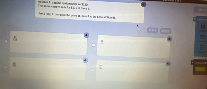 At Store A, a game system sells for $150. NCXT 
The same system sells for $175 at Store B.
Use a ratio to compare the price at Store A to the price at Store B. Refere
CLEAD CHe Ch
 17/113 
 50 37/57 
 81/113 
 17/16 