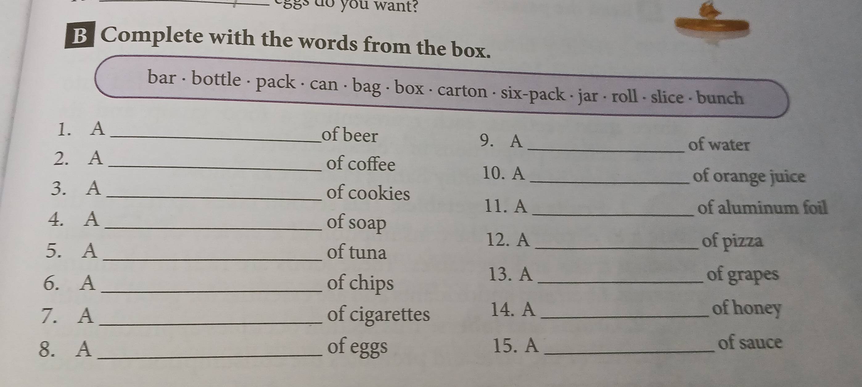 ggs do you want? 
B Complete with the words from the box. 
bar < bottle · pack · can · bag < box · carton · six-pack · jar < roll < slice < bunch 
of beer 
1. A _9. A 
_of water 
2. A _of coffee 
10. A_ of orange juice 
3. A _of cookies 
11. A _of aluminum foil 
4. A _of soap 
12. A _of pizza 
5. A _of tuna 
6. A _of chips 
13. A _of grapes 
7. A _of cigarettes_ 
14. A of honey 
8. A _of eggs 15. A_ 
of sauce