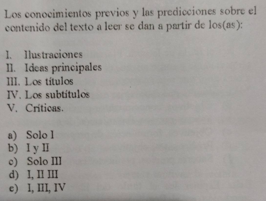 Los conocimientos previos y las predicciónes sobre el
contenido del texto a leer se dan a partir de los(as):
I、 Ilustraciones
II. Ideas principales
III. Los títulos
IV. Los subtítulos
V. Crítioas.
a) Solo I
b) I y I
c) Solo III
d) I, II III
e) I, III, IV