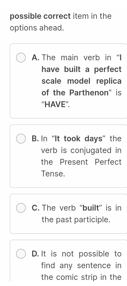 possible correct item in the
options ahead.
A. The main verb in “I
have built a perfect
scale model replica
of the Parthenon" is
“HAVE”.
B. In “It took days” the
verb is conjugated in
the Present Perfect
Tense.
C. The verb “built” is in
the past participle.
D. It is not possible to
find any sentence in 
the comic strip in the