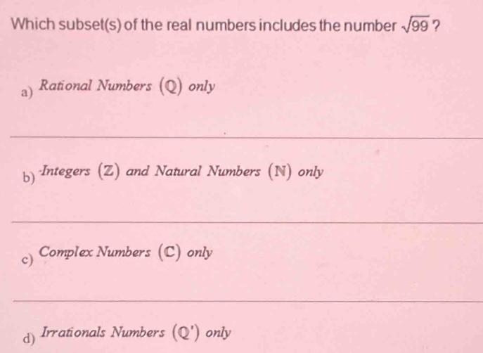 Which subset(s) of the real numbers includes the number sqrt(99) ?
a) Rational Numbers (Q) only
_
b) Integers (Z) and Natural Numbers (N) only
_
c) Complex Numbers (C) only
_
d) Irrationals Numbers (Q') only