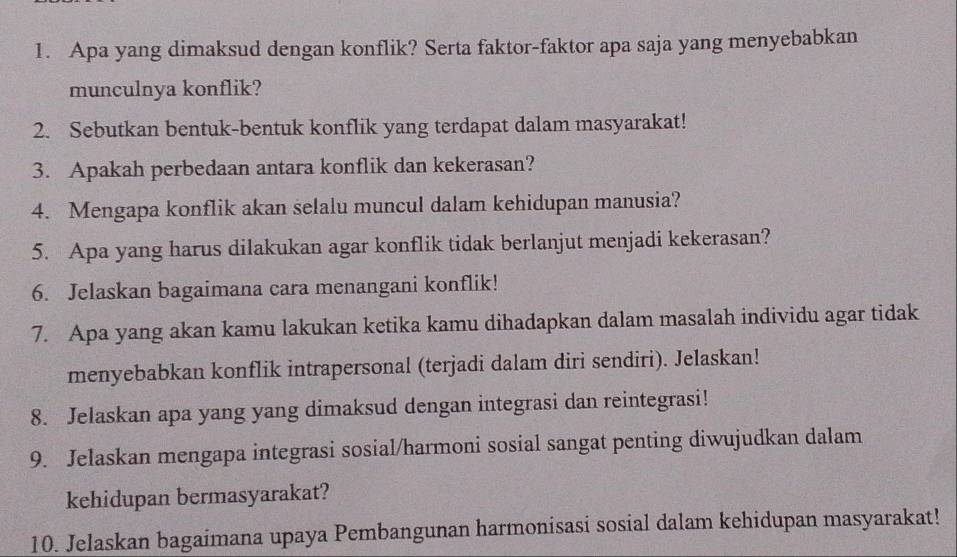 Apa yang dimaksud dengan konflik? Serta faktor-faktor apa saja yang menyebabkan 
munculnya konflik? 
2. Sebutkan bentuk-bentuk konflik yang terdapat dalam masyarakat! 
3. Apakah perbedaan antara konflik dan kekerasan? 
4. Mengapa konflik akan selalu muncul dalam kehidupan manusia? 
5. Apa yang harus dilakukan agar konflik tidak berlanjut menjadi kekerasan? 
6. Jelaskan bagaimana cara menangani konflik! 
7. Apa yang akan kamu lakukan ketika kamu dihadapkan dalam masalah individu agar tidak 
menyebabkan konflik intrapersonal (terjadi dalam diri sendiri). Jelaskan! 
8. Jelaskan apa yang yang dimaksud dengan integrasi dan reintegrasi! 
9. Jelaskan mengapa integrasi sosial/harmoni sosial sangat penting diwujudkan dalam 
kehidupan bermasyarakat? 
10. Jelaskan bagaimana upaya Pembangunan harmonisasi sosial dalam kehidupan masyarakat!