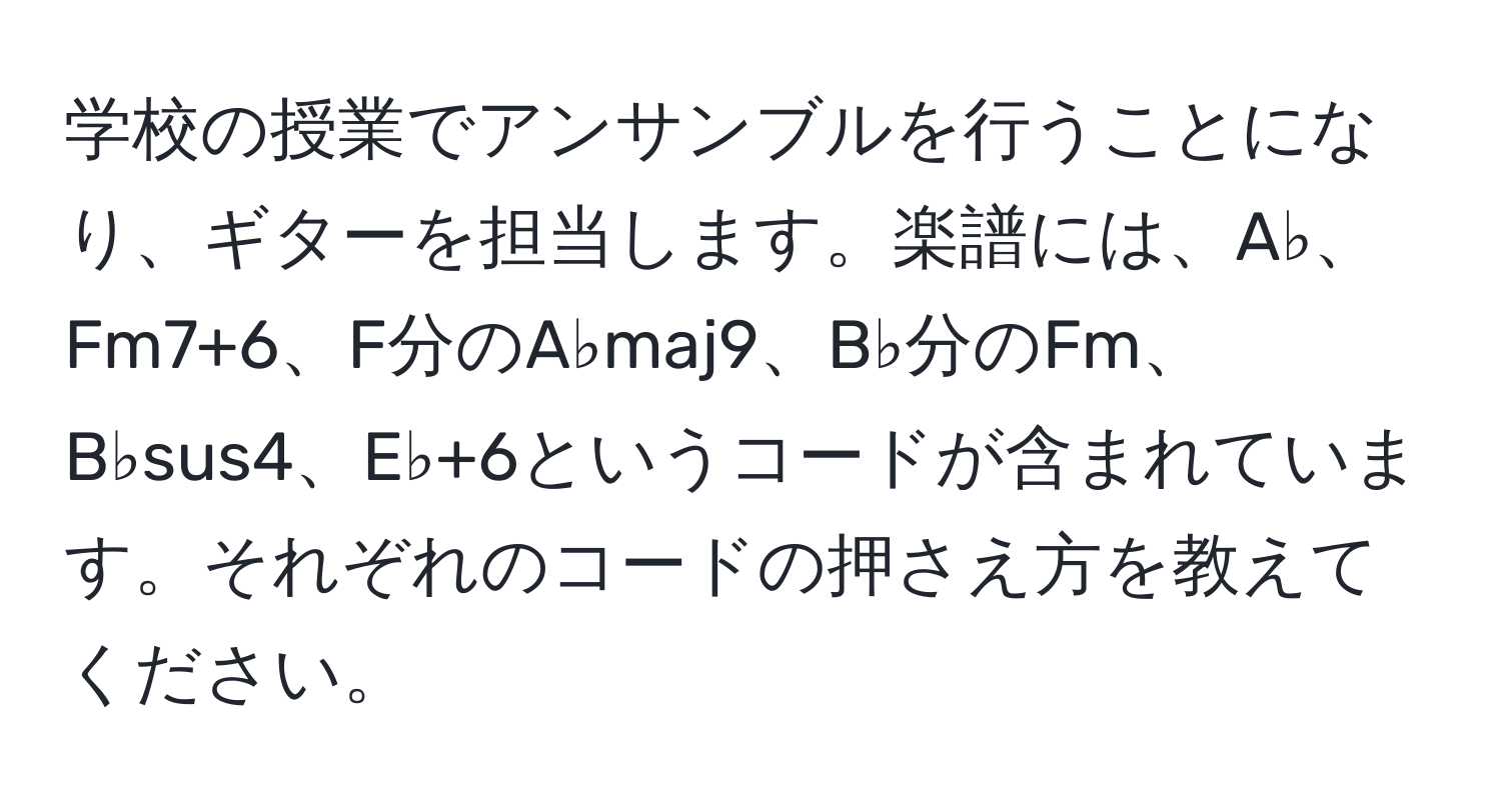 学校の授業でアンサンブルを行うことになり、ギターを担当します。楽譜には、A♭、Fm7+6、F分のA♭maj9、B♭分のFm、B♭sus4、E♭+6というコードが含まれています。それぞれのコードの押さえ方を教えてください。