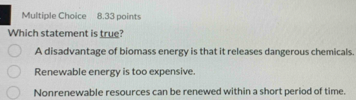 Which statement is true?
A disadvantage of biomass energy is that it releases dangerous chemicals.
Renewable energy is too expensive.
Nonrenewable resources can be renewed within a short period of time.