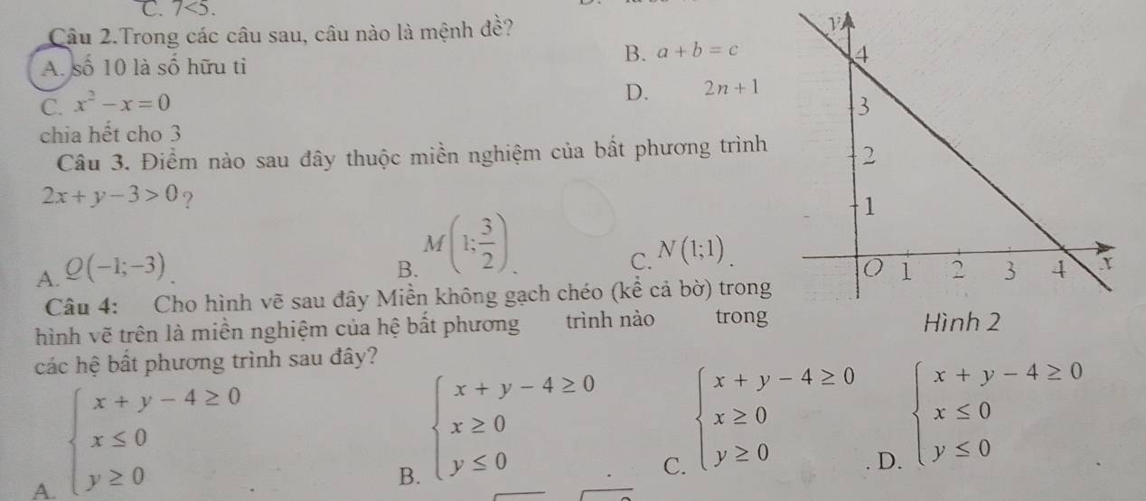 C. 7<5</tex>. 
Câu 2.Trong các câu sau, câu nào là mệnh đề?
A. số 10 là số hữu tỉ
B. a+b=c
D. 2n+1
C. x^2-x=0
chia hết cho 3
Câu 3. Điểm nào sau đây thuộc miền nghiệm của bất phương trình
2x+y-3>0 ?
B. M(1; 3/2 ).
C. N(1;1).
A. Q(-1;-3)
Câu 4: Cho hình vẽ sau đây Miền không gạch chéo (kể cả bờ) trong
hình vẽ trên là miền nghiệm của hệ bất phương trình nào trong
các hệ bất phương trình sau đây?
A. beginarrayl x+y-4≥ 0 x≤ 0 y≥ 0endarray.
B. beginarrayl x+y-4≥ 0 x≥ 0 y≤ 0endarray.
C. beginarrayl x+y-4≥ 0 x≥ 0 y≥ 0endarray.
D. beginarrayl x+y-4≥ 0 x≤ 0 y≤ 0endarray.