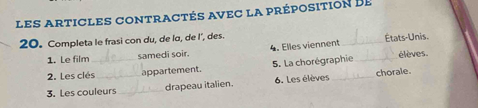 les articles contractés avec la préposition de
20. Completa le frasi con du, de lα, de I’, des. _États-Unis. 
1. Le film samedi soir. 4. Elles viennent 
2. Les clés_ appartement. 5. La chorégraphie_ élèves. 
3. Les couleurs _drapeau italien. 6. Les élèves _chorale.