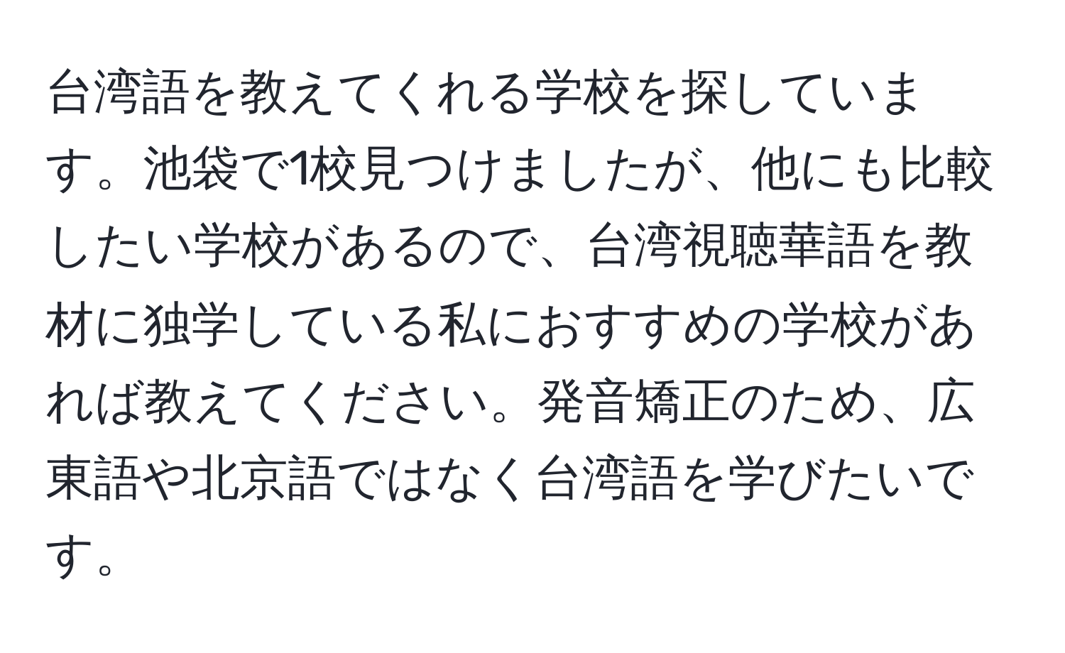 台湾語を教えてくれる学校を探しています。池袋で1校見つけましたが、他にも比較したい学校があるので、台湾視聴華語を教材に独学している私におすすめの学校があれば教えてください。発音矯正のため、広東語や北京語ではなく台湾語を学びたいです。