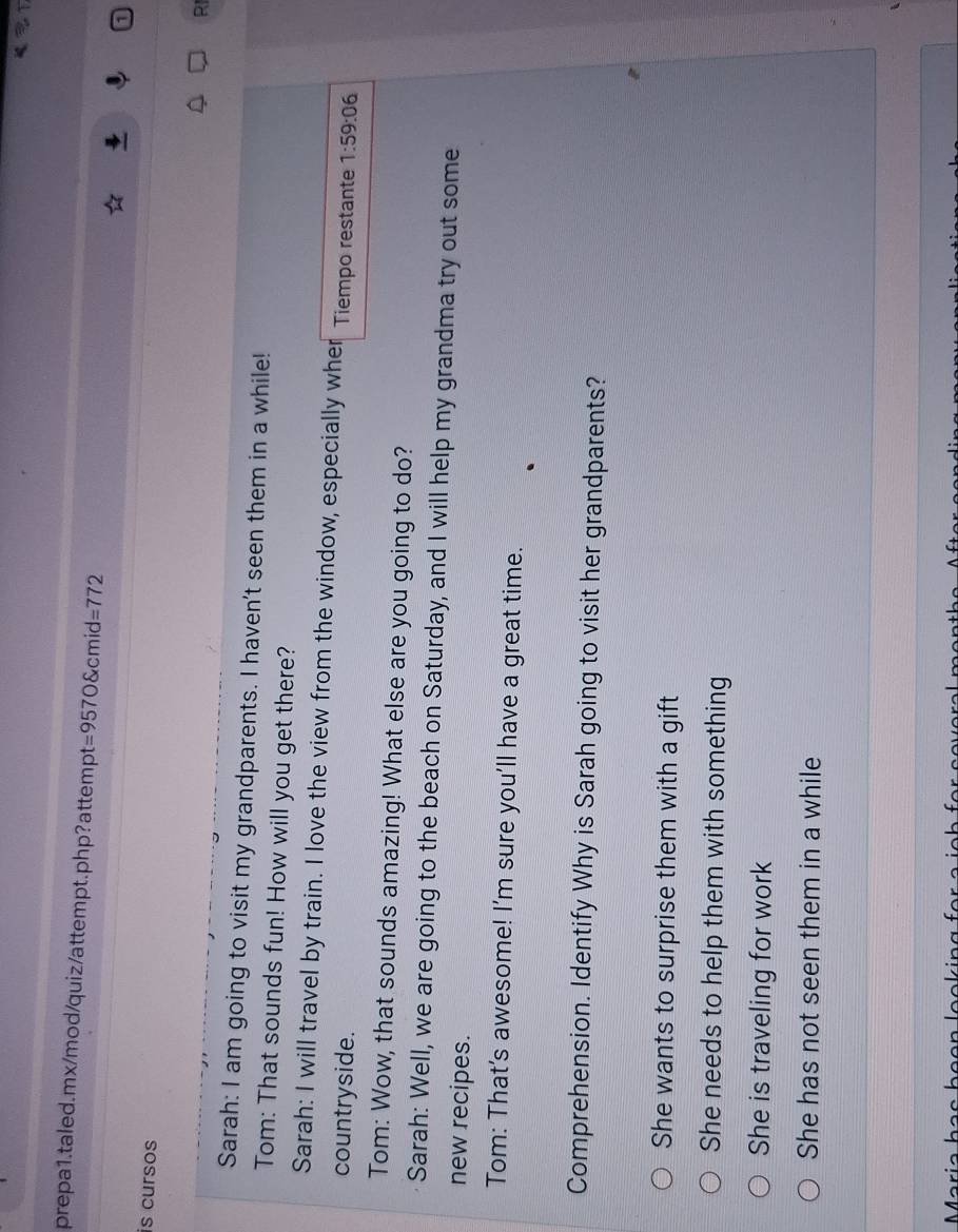 =9570 cmid=772
is cursos
RI
Sarah: I am going to visit my grandparents. I haven't seen them in a while!
Tom: That sounds fun! How will you get there?
Sarah: I will travel by train. I love the view from the window, especially wher
countryside. Tiempo restante 1:59:06 
Tom: Wow, that sounds amazing! What else are you going to do?
Sarah: Well, we are going to the beach on Saturday, and I will help my grandma try out some
new recipes.
Tom: That's awesome! I'm sure you'll have a great time.
Comprehension. Identify Why is Sarah going to visit her grandparents?
She wants to surprise them with a gift
She needs to help them with something
She is traveling for work
She has not seen them in a while