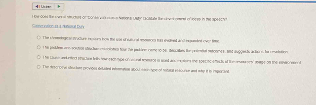 Listen
How does the overall structure of "Conservation as a National Duty" facilitate the development of ideas in the speech?
Conservation as a National Duty
The chronological structure explains how the use of natural resources has evolved and expanded over time
The problem-and-solution structure establishes how the problem came to be, describes the potential outcomes, and suggests actions for resolution.
The cause-and-effect structure tells how each type of natural resource is used and explains the specific effects of the resources' usage on the environment
The descriptive structure provides detailed information about each type of natural resource and why it is important.