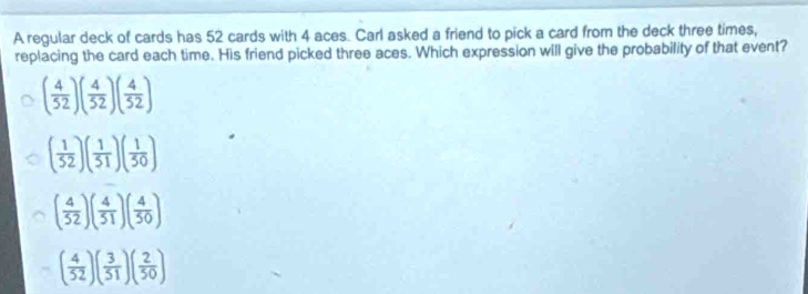 A regular deck of cards has 52 cards with 4 aces. Carl asked a friend to pick a card from the deck three times,
replacing the card each time. His friend picked three aces. Which expression will give the probability of that event?
( 4/52 )( 4/52 )( 4/52 )
( 1/52 )( 1/51 )( 1/50 )
( 4/52 )( 4/51 )( 4/50 )
( 4/52 )( 3/51 )( 2/50 )