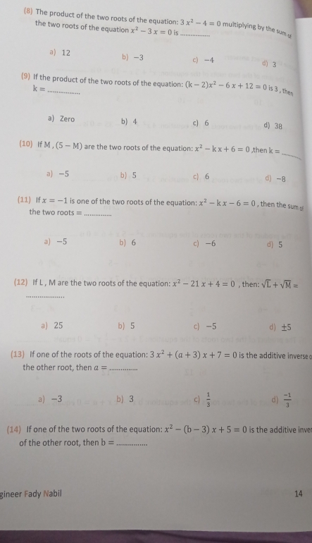 (8) The product of the two roots of the equation: 3x^2-4=0 _ multiplying by the sum a
the two roots of the equation x^2-3x=0 is
a) 12 b) -3 c) -4 d) 3
(9) If the product of the two roots of the equation: (k-2)x^2-6x+12=0 is 3 , then
k=
a) Zero b) 4 c) 6 d) 38
_
(10) If M , (5-M) are the two roots of the equation: x^2-kx+6=0 ,then k=
a -5 b) 5 c) . 6 d) -8
(11) If x=-1 is one of the two roots of the equation: x^2-kx-6=0 , then the sum o
the two roots =_
a -5 b 6 c) -6 d) 5
(12) If L , M are the two roots of the equation: x^2-21x+4=0 , then: sqrt(L)+sqrt(M)=
_
a) 25 b) 5 c) -5 d ±5
(13) If one of the roots of the equation: 3x^2+(a+3)x+7=0 is the additive inverse .
the other root, then a= _
a) -3 b) 3 c  1/3  d)  (-1)/3 
(14) If one of the two roots of the equation: x^2-(b-3)x+5=0 is the additive inver
of the other root, then b= _
gineer Fady Nabil 14