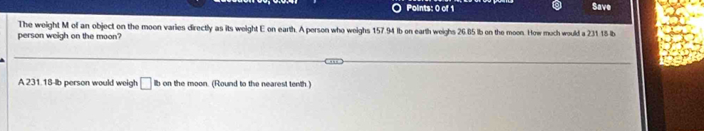 Save 
The weight M of an object on the moon varies directly as its weight E on earth. A person who weighs 157.94 lb on earth weighs 26.85 lb on the moon. How much would a 231 18 lb
person weigh on the moon? 
A 231.18-lb person would weigh □ Ib on the moon. (Round to the nearest tenth.)