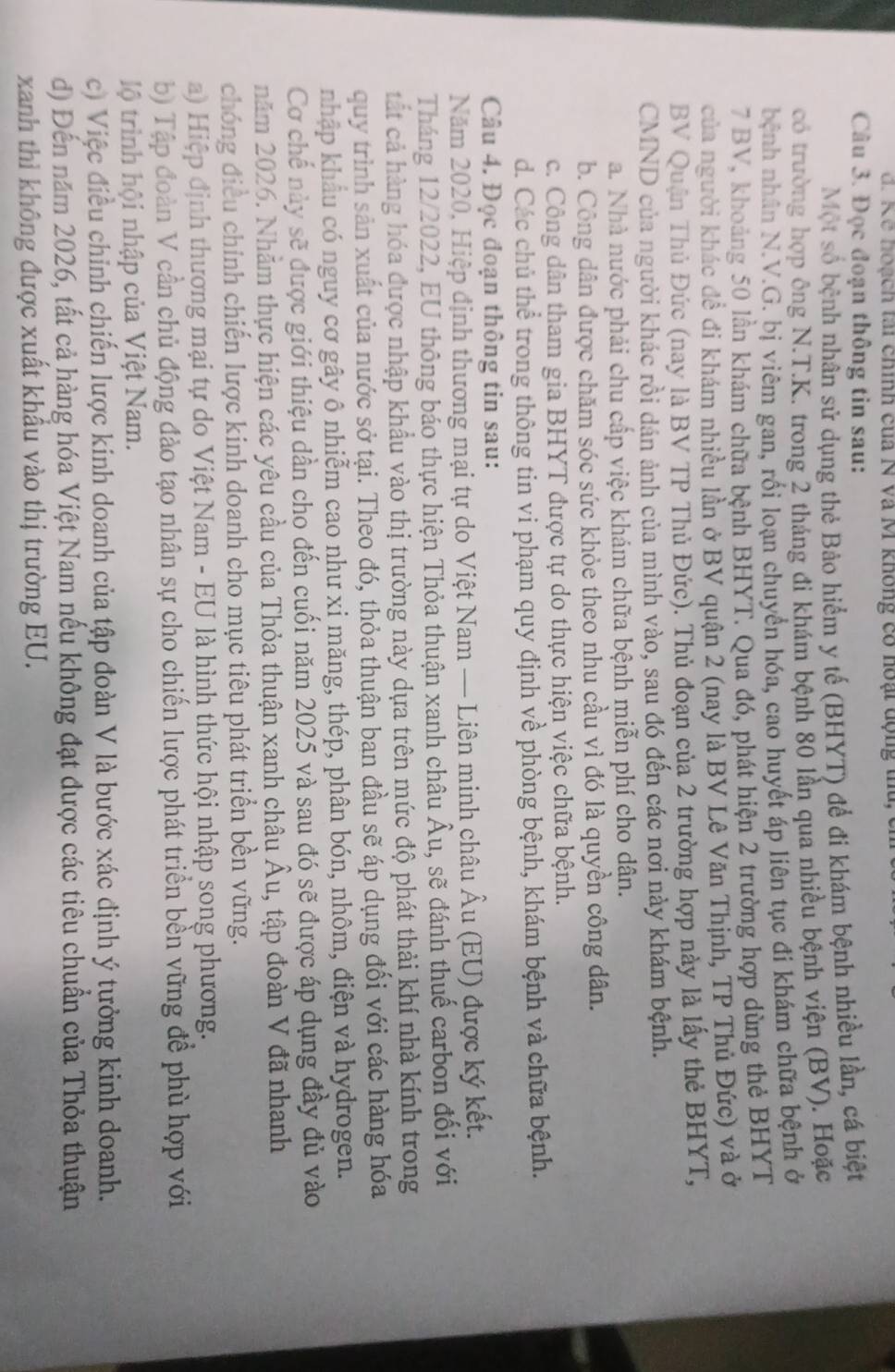 Kế hoạch tai chính của N và M không có hoạt dộng t
Câu 3. Đọc đoạn thông tin sau:
Một số bệnh nhân sử dụng thẻ Bảo hiểm y tế (BHYT) để đi khám bệnh nhiều lần, cá biệt
có trường hợp ông N.T.K. trong 2 tháng đi khám bệnh 80 lần qua nhiều bệnh viện (BV). Hoặc
hệnh nhân N.V.G. bị viêm gan, rối loạn chuyển hóa, cao huyết áp liên tục đi khám chữa bệnh ở
7 BV, khoảng 50 lần khám chữa bệnh BHYT. Qua đó, phát hiện 2 trường hợp dùng thẻ BHYT
của người khác đề đi khám nhiều lần ở BV quận 2 (nay là BV Lê Văn Thịnh, TP Thủ Đức) và ở
BV Quận Thủ Đức (nay là BV TP Thủ Đức). Thủ đoạn của 2 trường hợp này là lấy thẻ BHYT,
CMND của người khác rồi dán ảnh của mình vào, sau đó đến các nơi này khám bệnh.
a. Nhà nước phải chu cấp việc khám chữa bệnh miễn phí cho dận.
b. Công dân được chăm sóc sức khỏe theo nhu cầu vì đó là quyền công dân.
c. Công dân tham gia BHYT được tự do thực hiện việc chữa bệnh.
d. Các chủ thể trong thông tin vi phạm quy định về phòng bệnh, khám bệnh và chữa bệnh.
Câu 4. Đọc đoạn thông tin sau:
Năm 2020, Hiệp định thương mại tự do Việt Nam — Liên minh châu Âu (EU) được ký kết.
Tháng 12/2022, EU thông báo thực hiện Thỏa thuận xanh châu Âu, sẽ đánh thuế carbon đối với
cất cả hàng hóa được nhập khẩu vào thị trường này dựa trên mức độ phát thải khí nhà kính trong
quy trình sản xuất của nước sở tại. Theo đó, thỏa thuận ban đầu sẽ áp dụng đối với các hàng hóa
nhập khẩu có nguy cơ gây ô nhiễm cao như xi măng, thép, phân bón, nhôm, điện và hydrogen.
Cơ chế này sẽ được giới thiệu dần cho đến cuối năm 2025 và sau đó sẽ được áp dụng đầy đủ vào
năm 2026. Nhằm thực hiện các yêu cầu của Thỏa thuận xanh châu A u, tập đoàn V đã nhanh
chóng điều chính chiến lược kinh doanh cho mục tiêu phát triển bền vững.
a) Hiệp định thương mại tự do Việt Nam - EU là hình thức hội nhập song phương.
b) Tập đoàn V cần chủ động đào tạo nhân sự cho chiến lược phát triển bền vững để phù hợp với
lộ trình hội nhập của Việt Nam.
c) Việc điều chỉnh chiến lược kinh doanh của tập đoàn V là bước xác định ý tưởng kinh doanh.
d) Đến năm 2026, tất cả hàng hóa Việt Nam nếu không đạt được các tiêu chuẩn của Thỏa thuận
xanh thì không được xuất khẩu vào thị trường EU.
