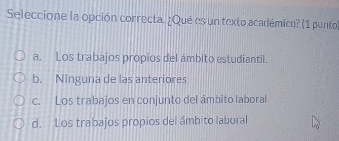 Seleccione la opción correcta. ¿Qué es un texto académico? (1 punto)
a. Los trabajos propios del ámbito estudiantil.
b. Ninguna de las anteriores
c. Los trabajos en conjunto del ámbito laboral
d. Los trabajos propios del ámbito laboral