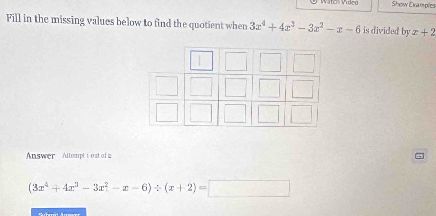 Vatch Vídeo Show Examples
Fill in the missing values below to find the quotient when 3x^4+4x^3-3x^2-x-6 is divided by x+2
Answer Attempt 1 out of 2
(3x^4+4x^3-3x^2-x-6)/ (x+2)=□
Suhmit Aneuaı